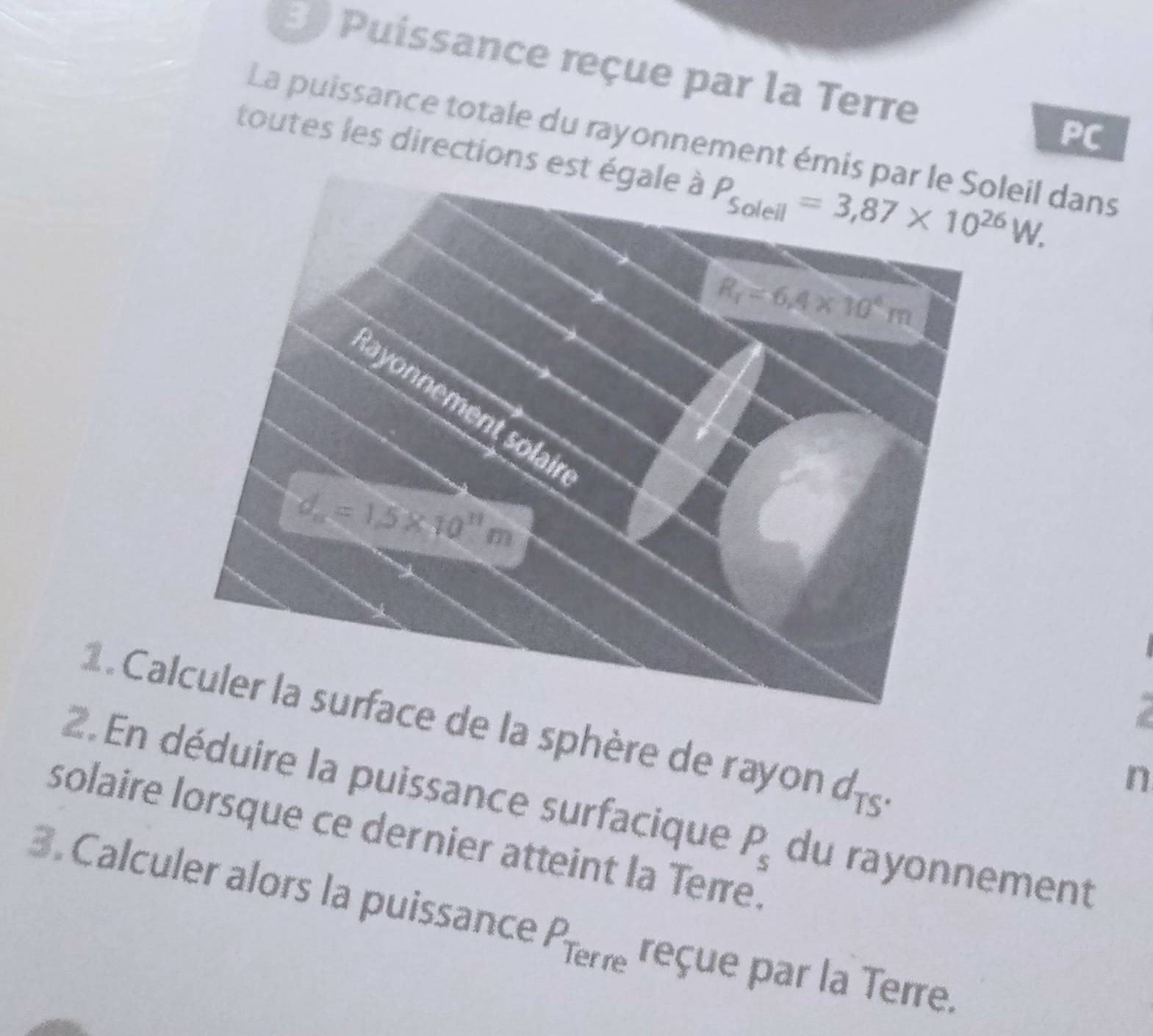 Puíssance reçue par la Terre
PC
La puissance totale du rayonnement émisleil dans
toutes les directions es
1 Cae de la sphère de rayon d_TS.
n
2. En déduire la puissance surfacique P_s du rayonnement
solaire lorsque ce dernier atteint la Terre.
3. Calculer alors la puissance A rar re reçue par la Terre.