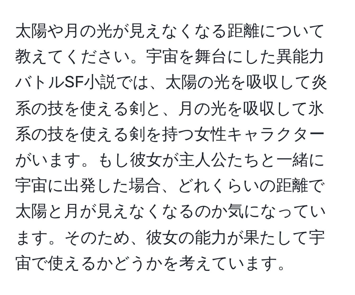 太陽や月の光が見えなくなる距離について教えてください。宇宙を舞台にした異能力バトルSF小説では、太陽の光を吸収して炎系の技を使える剣と、月の光を吸収して氷系の技を使える剣を持つ女性キャラクターがいます。もし彼女が主人公たちと一緒に宇宙に出発した場合、どれくらいの距離で太陽と月が見えなくなるのか気になっています。そのため、彼女の能力が果たして宇宙で使えるかどうかを考えています。