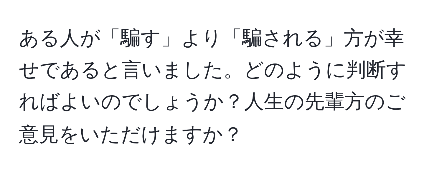 ある人が「騙す」より「騙される」方が幸せであると言いました。どのように判断すればよいのでしょうか？人生の先輩方のご意見をいただけますか？