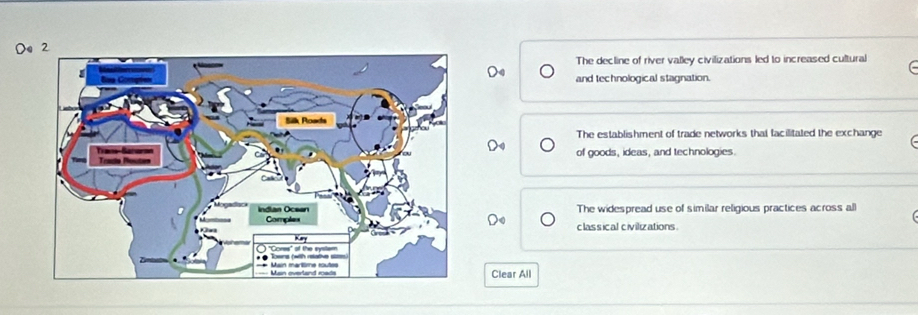 The decline of river valley civilizations led to increased cultural
De and technological stagnation.
The establishment of trade networks that facilitated the exchange
C 
of goods, ideas, and technologies.
The widespread use of similar religious practices across all
D classical civilizations
Clear All