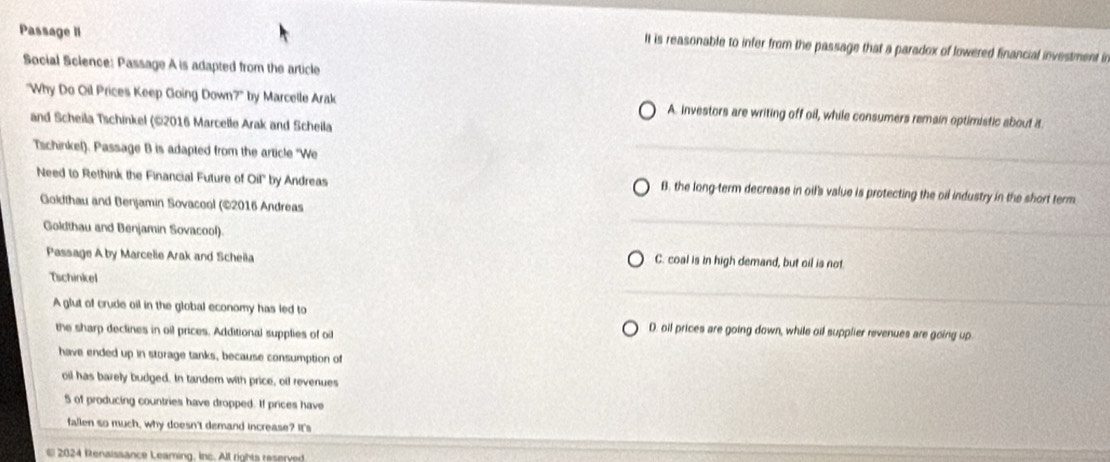Passage II
It is reasonable to infer from the passage that a paradox of lowered financial investment in
Social Science: Passage A is adapted from the article
"Why Do Oil Prices Keep Going Down?" by Marcelle Arak A. investors are writing off oil, while consumers remain optimistic about it
and Scheila Tschinkel (©2016 Marcelle Arak and Scheila
Tschinkel). Passage B is adapted from the article "We
Need to Rethink the Financial Future of Oil'' by Andreas B. the long-term decrease in oil's value is protecting the oil industry in the short term
Goldthau and Benjamin Sovacool (©2016 Andreas
Goldthau and Benjamin Sovacool).
Passage A by Marcelie Arak and Scheila C. coal is in high demand, but oil is not
Tschinkel
A glut of crude oil in the global economy has led to
the sharp declines in oil prices. Additional supplies of oi
D. oil prices are going down, while oif supplier revenues are going up
have ended up in storage tanks, because consumption of
oil has barely budged. In tandern with price, oif revenues
5 of producing countries have dropped. If prices have
fallen so much, why doesn't demand increase? It's
2024 Renaissance Leaming, inc. All rights reserved