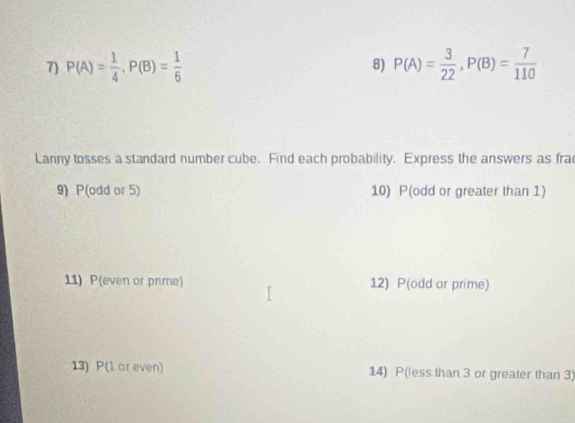 P(A)= 1/4 , P(B)= 1/6  8) P(A)= 3/22 , P(B)= 7/110 
Lanny tosses a standard number cube. Find each probability. Express the answers as fra 
9) P(odd or 5) 10) P(odd or greater than 1) 
11) P(even or prime) 12) P(odd or prime) 
13) P(l or even) 14) P(less than 3 or greater than 3)