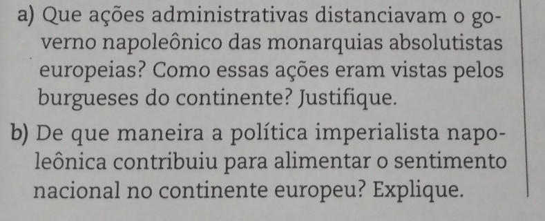 Que ações administrativas distanciavam o go- 
verno napoleônico das monarquias absolutistas 
europeias? Como essas ações eram vistas pelos 
burgueses do continente? Justifique. 
b) De que maneira a política imperialista napo- 
leônica contribuiu para alimentar o sentimento 
nacional no continente europeu? Explique.