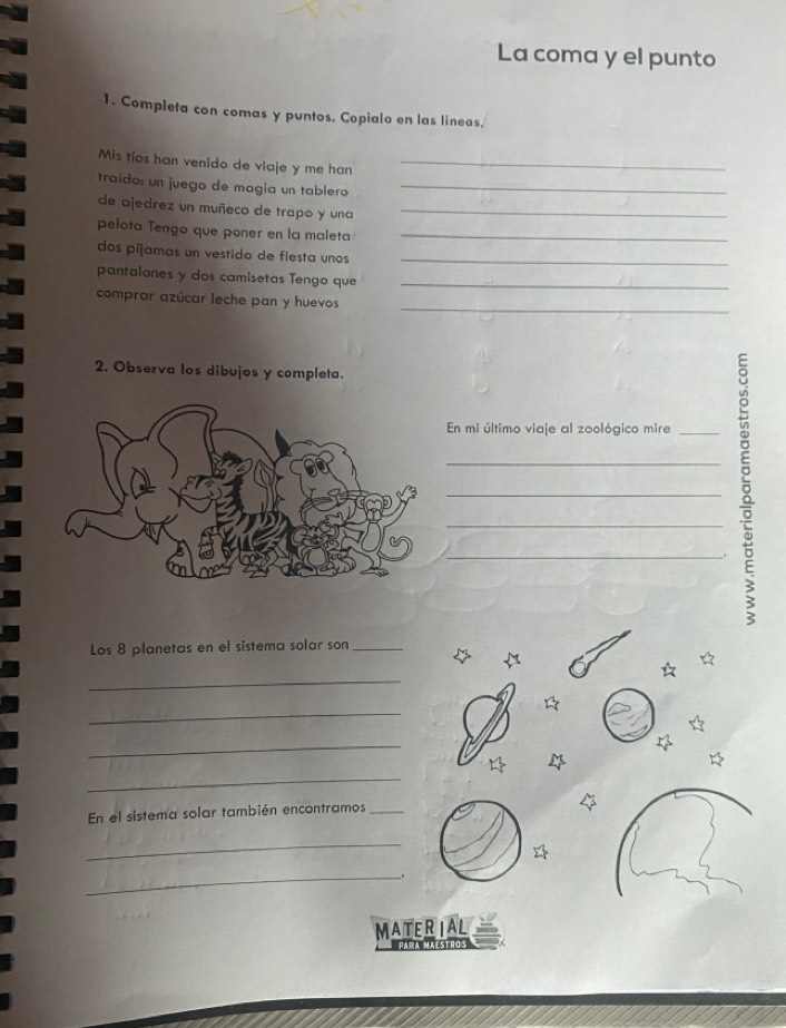 La coma y el punto 
1. Completa con comas y puntos. Copialo en las lineas. 
Mis tíos han venido de viaje y me han_ 
traído: un juego de magla un tablero_ 
de ajedrez un muñeco de trapo y una_ 
pelota Tengo que poner en la maleta_ 
dos piñamas un vestido de fiesta unos_ 
pantalones y dos camisetas Tengo que_ 
comprar azúcar leche pan y huevos_ 
2. Observa los dibujos y completa. 
En mi último viaje al zoológico mire_ 
_5_ 
Los 8 planetas en el sistema solar son_ 
_ 
_ 
_ 
_ 
En el sistema solar también encontramos_ 
_ 
_ 
MATERIAL 
Para maestros