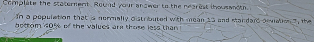 Complete the statement. Round your answer to the nearest thousandth. 
In a population that is normally distributed with mean 13 and standard deviation 7, the 
bottom 40% of the values are those less than