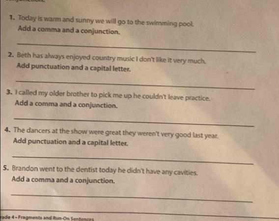 Today is warm and sunny we will go to the swimming pool. 
Add a comma and a conjunction. 
_ 
2. Beth has always enjoyed country music I don't like it very much. 
Add punctuation and a capital letter. 
_ 
3. I called my older brother to pick me up he couldn't leave practice. 
Add a comma and a conjunction. 
_ 
4. The dancers at the show were great they weren't very good last year. 
Add punctuation and a capital letter. 
_ 
5. Brandon went to the dentist today he didn't have any cavities. 
Add a comma and a conjunction. 
_ 
_ 
rade 4 × Fragments and Run-On Sentences 
_