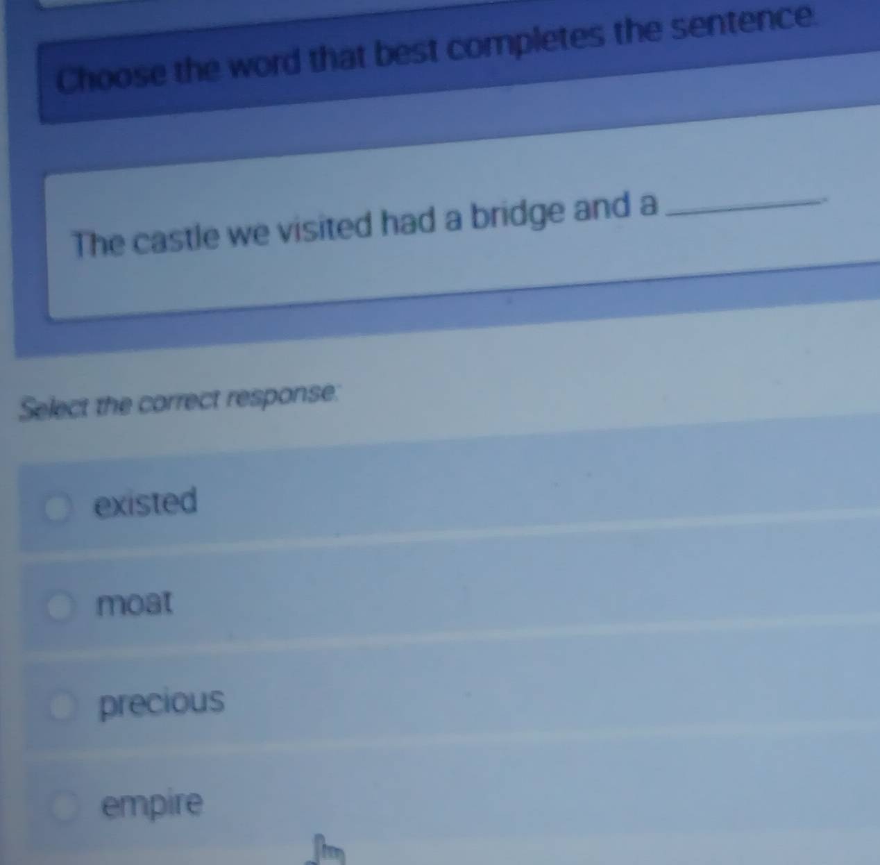 Choose the word that best completes the sentence.
The castle we visited had a bridge and a_
.
Select the correct response:
existed
moat
precious
empire