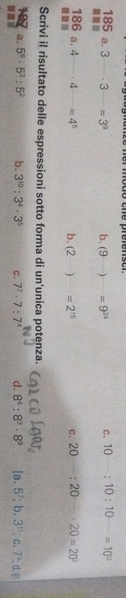 che préfenscr.
185 a. 3^(_ )· 3^(_ )=3^9
C. 10^(_ ):10:10^(_ )=10^(12)
■.
b. (9)=9^(24)
186 a. · 4^(·s)· 4^(·s)=4^5 20:20 20=20^2
b. (2·s )=2^(15) c.
Scrivi il risultato delle espressioni sotto forma di un'unica potenza.
a. 5^6· 5^3:5^2 b. 3^(10):3^4· 3^5 C. 7^7· 7:7^4 d. 8^4:8^3· 8^9 [a.5^7;b. 3^(11);c. 7^4;d. 8°