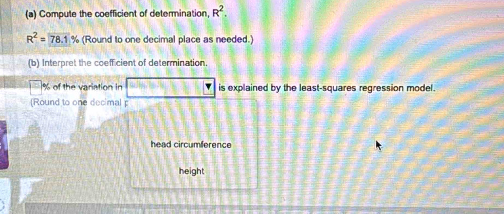 Compute the coefficient of determination, R^2.
R^2=78.1% (Round to one decimal place as needed.) 
(b) Interpret the coefficient of determination.
% of the variation in is explained by the least-squares regression model. 
(Round to one decimal p 
head circumference 
height