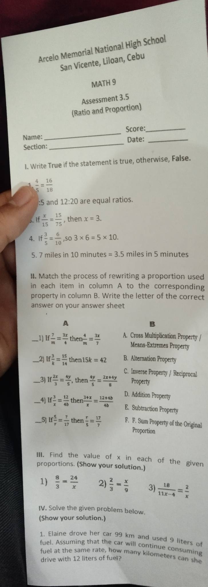 Arcelo Memorial National High School
San Vicente, Liloan, Cebu
MATH 9
Assessment 3.5
(Ratio and Proportion)
Score:_
Name:
_
Section:_ Date:_
I. Write True if the statement is true, otherwise, False.
 4/5 = 16/18 
:5 and 12:20 are equal ratios.
I  x/15 = 15/75  , then x=3.
4. If 3/5 = 6/10 ,so3* 6=5* 10.
5. 7 miles in 10 minutes =3.5 miles in 5 minutes
II. Match the process of rewriting a proportion used
in each item in column A to the corresponding
property in column B. Write the letter of the correct
answer on your answer sheet
A
B
_1) If  7/m = 3x/4 then 4/m = 3x/7  A. Cross Multiplication Property /
Means-Extremes Property
_2 If 3/k = 15/14 then15k=42 B. Alternation Property
C. Inverse Property / Reciprocal
_3) f 2x/3 = 4y/5 ,then 4y/5 = (2x+4y)/8  Property
D. Addition Property
_4) If 3/x = 12/4b then (3+x)/x = (12+4b)/4b  E. Subtraction Property
51 If 5/r = 7/17  then  r/5 = 17/7  F. F. Sum Property of the Original
Proportion
III. Find the value of x in each of the given
proportions. (Show your solution.)
1)  8/3 = 24/x  2)  2/3 = x/9  3)  18/11x-4 = 2/x 
IV. Solve the given problem below.
(Show your solution.)
1. Elaine drove her car 99 km and used 9 liters of
fuel. Assuming that the car will continue consuming
fuel at the same rate, how many kilometers can she
drive with 12 liters of fuel?