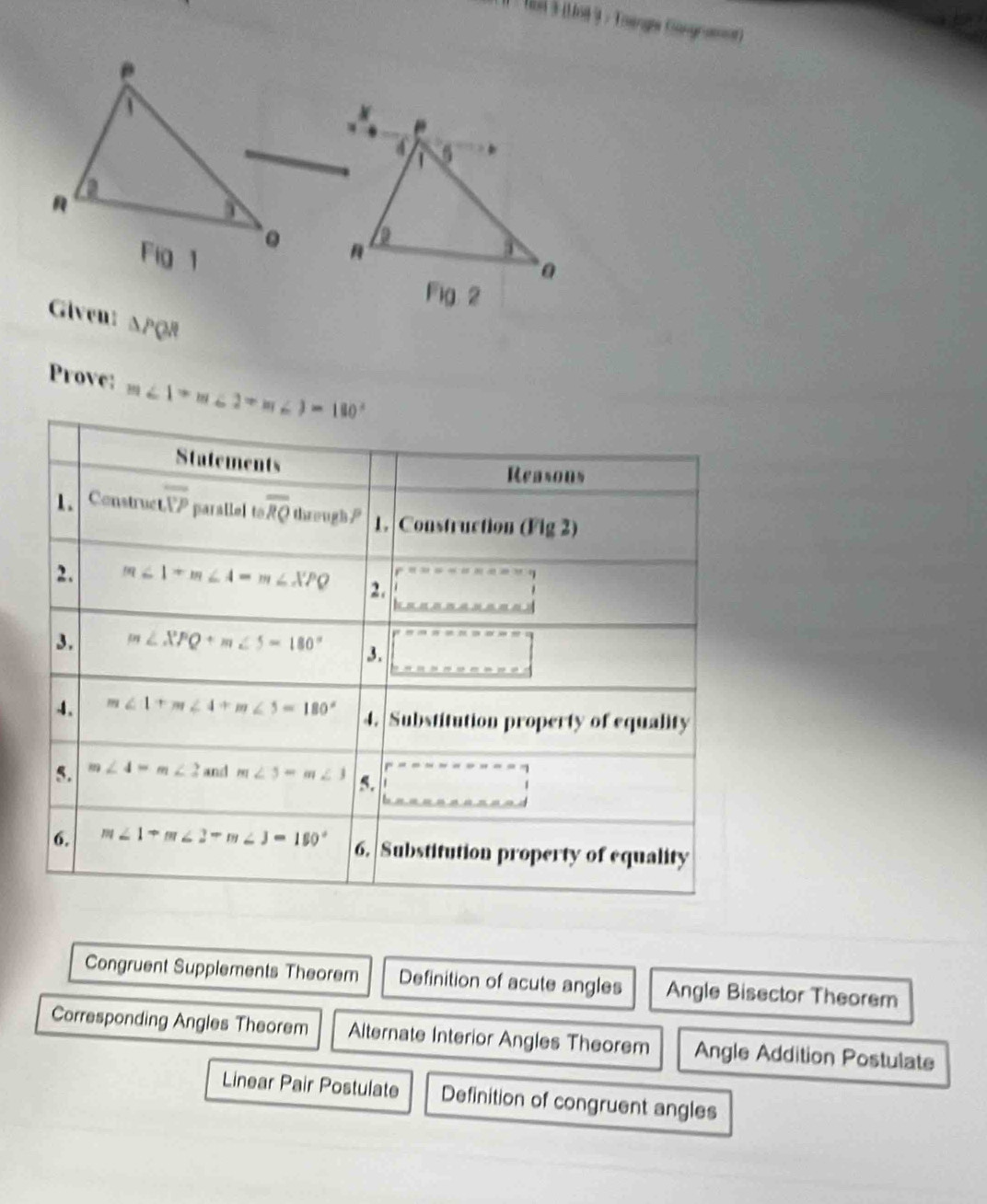 Tan à (Lo8 3 : Toengge Gongramt)
e
"
4
a
Fig 1

a
Fig 2
Given: △ PQR
Prove: m∠ 1+m∠ 2+m∠ 3=180°
Congruent Supplements Theorem Definition of acute angles Angle Bisector Theorem
Corresponding Angles Theorem Alternate Interior Angles Theorem Angle Addition Postulate
Linear Pair Postulate Definition of congruent angles