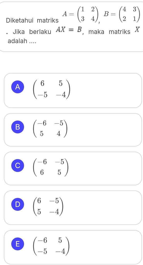 Diketahui matriks A=beginpmatrix 1&2 3&4endpmatrix , B=beginpmatrix 4&3 2&1endpmatrix
Jika berlaku AX=B ， maka matriks X
adalah ....
A beginpmatrix 6&5 -5&-4endpmatrix
B beginpmatrix -6&-5 5&4endpmatrix
C beginpmatrix -6&-5 6&5endpmatrix
D beginpmatrix 6&-5 5&-4endpmatrix
E beginpmatrix -6&5 -5&-4endpmatrix