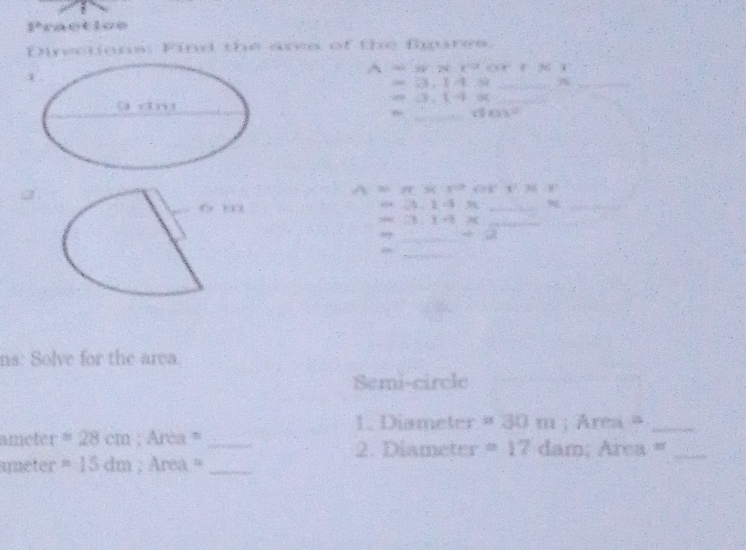 2° ractice 
Enrections: Find the ares of the figures. 
A=36.7t°CR8°CO°
=33.14.88 _A_ 
_ as(3,1-4,0)
_ (10x)^-2
A:B=APBC:X^2 408^2 x° 20° 9 
o m
24-2=8 _ 
_
DB:E-x
_ 
_ 
_ 
ns: Solve for the area. 
Semi-circle 
1. Diameter =30m; Area =_
ameter =28cm; Arca = _ dam : Area =_ 
2. Diameter =17
ameter =15dm Area =_