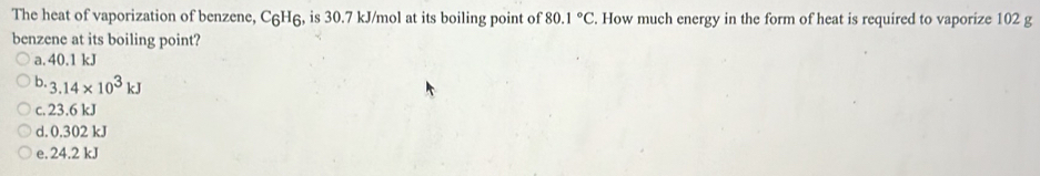 The heat of vaporization of benzene, С₆H₆, is 30.7 kJ/mol at its boiling point of 80.1°C. How much energy in the form of heat is required to vaporize 102 g
benzene at its boiling point?
a. 40.1 kJ
b. 3.14* 10^3kJ
c. 23.6 kJ
d. 0.302 kJ
e. 24.2 kJ