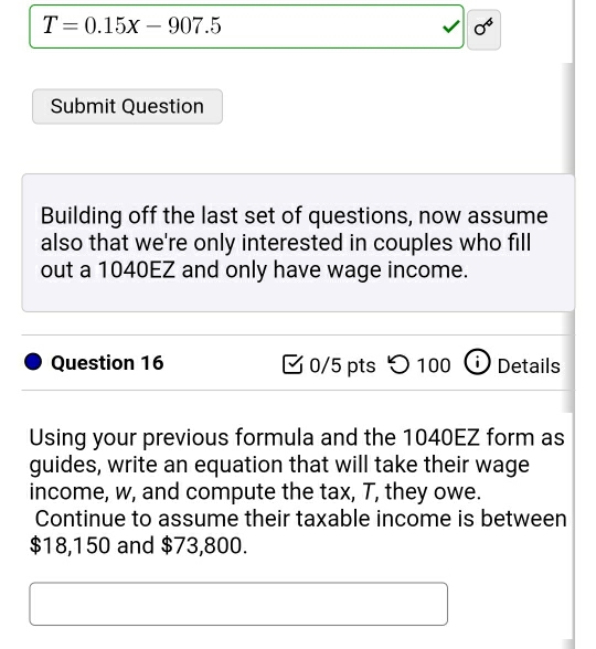 T=0.15x-907.5
0^4
Submit Question 
Building off the last set of questions, now assume 
also that we're only interested in couples who fill 
out a 1040EZ and only have wage income. 
Question 16 0/5 pts )1 00 i) Details 

Using your previous formula and the 1040EZ form as 
guides, write an equation that will take their wage 
income, w, and compute the tax, T, they owe. 
Continue to assume their taxable income is between
$18,150 and $73,800.