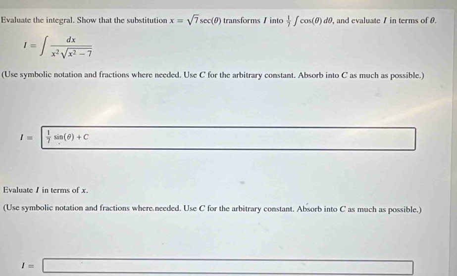 Evaluate the integral. Show that the substitution x=sqrt(7)sec (θ ) transforms / into  1/7 ∈t cos (θ )dθ , and evaluate 1 in terms of 0.
I=∈t  dx/x^2sqrt(x^2-7) 
(Use symbolic notation and fractions where needed. Use C for the arbitrary constant. Absorb into C as much as possible.)
I=  1/7 sin (θ )+C
Evaluate / in terms of x. 
(Use symbolic notation and fractions where needed. Use C for the arbitrary constant. Absorb into C as much as possible.)
I=□ -3