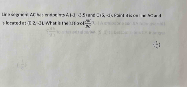 Line segment AC has endpoints A(-1,-3.5) and C(5,-1). Point B is on line AC and 
is located at (0.2,-3). What is the ratio of  AB/BC  ?
  1/4 