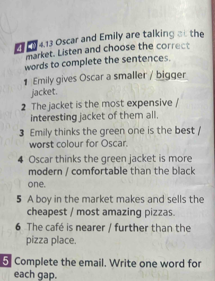 4.13 Oscar and Emily are talking at the 
market. Listen and choose the correct 
words to complete the sentences. 
1 Emily gives Oscar a smaller / bigger 
jacket. 
2 The jacket is the most expensive / 
interesting jacket of them all. 
3 Emily thinks the green one is the best / 
worst colour for Oscar. 
4 Oscar thinks the green jacket is more 
modern / comfortable than the black 
one. 
5 A boy in the market makes and sells the 
cheapest / most amazing pizzas. 
6 The café is nearer / further than the 
pizza place. 
5 Complete the email. Write one word for 
each gap.