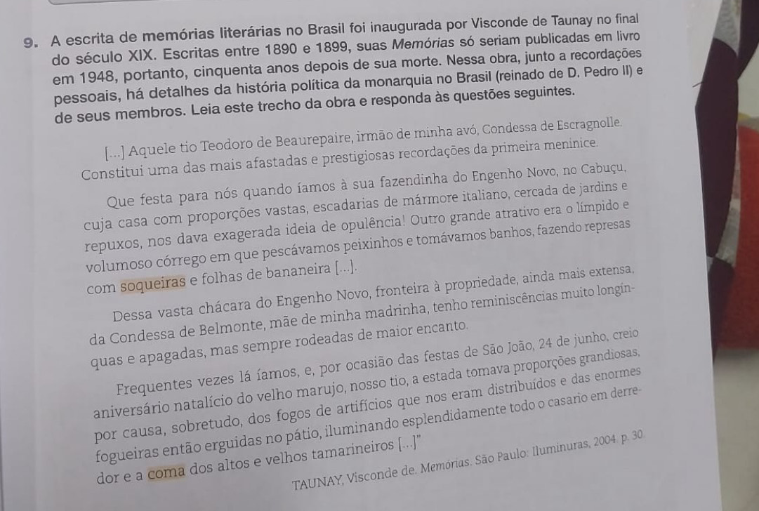 A escrita de memórias literárias no Brasil foi inaugurada por Visconde de Taunay no final
do século XIX. Escritas entre 1890 e 1899, suas Memórias só seriam publicadas em livro
em 1948, portanto, cinquenta anos depois de sua morte. Nessa obra, junto a recordações
pessoais, há detalhes da história política da monarquia no Brasil (reinado de D. Pedro II) e
de seus membros. Leia este trecho da obra e responda às questões seguintes.
[...] Aquele tio Teodoro de Beaurepaire, irmão de minha avó, Condessa de Escragnolle.
Constitui uma das mais afastadas e prestigiosas recordações da primeira meninice.
Que festa para nós quando íamos à sua fazendinha do Engenho Novo, no Cabuçu,
cuja casa com proporções vastas, escadarias de mármore italiano, cercada de jardins e
repuxos, nos dava exagerada ideia de opulência! Outro grande atrativo era o límpido e
volumoso córrego em que pescávamos peixinhos e tomávamos banhos, fazendo represas
com soqueiras e folhas de bananeira [...].
Dessa vasta chácara do Engenho Novo, fronteira à propriedade, ainda mais extensa.
da Condessa de Belmonte, mãe de minha madrinha, tenho reminiscências muito longín-
quas e apagadas, mas sempre rodeadas de maior encanto.
Frequentes vezes lá íamos, e, por ocasião das festas de São João, 24 de junho, creio
aniversário natalício do velho marujo, nosso tio, a estada tomava proporções grandiosas,
por causa, sobretudo, dos fogos de artifícios que nos eram distribuídos e das enormes
fogueiras então erguidas no pátio, iluminando esplendidamente todo o casario em derre 
dor e a coma dos altos e velhos tamarineiros [...]
TAUNAY, Visconde de. Memórias. São Paulo: Iluminuras, 2004. p. 30