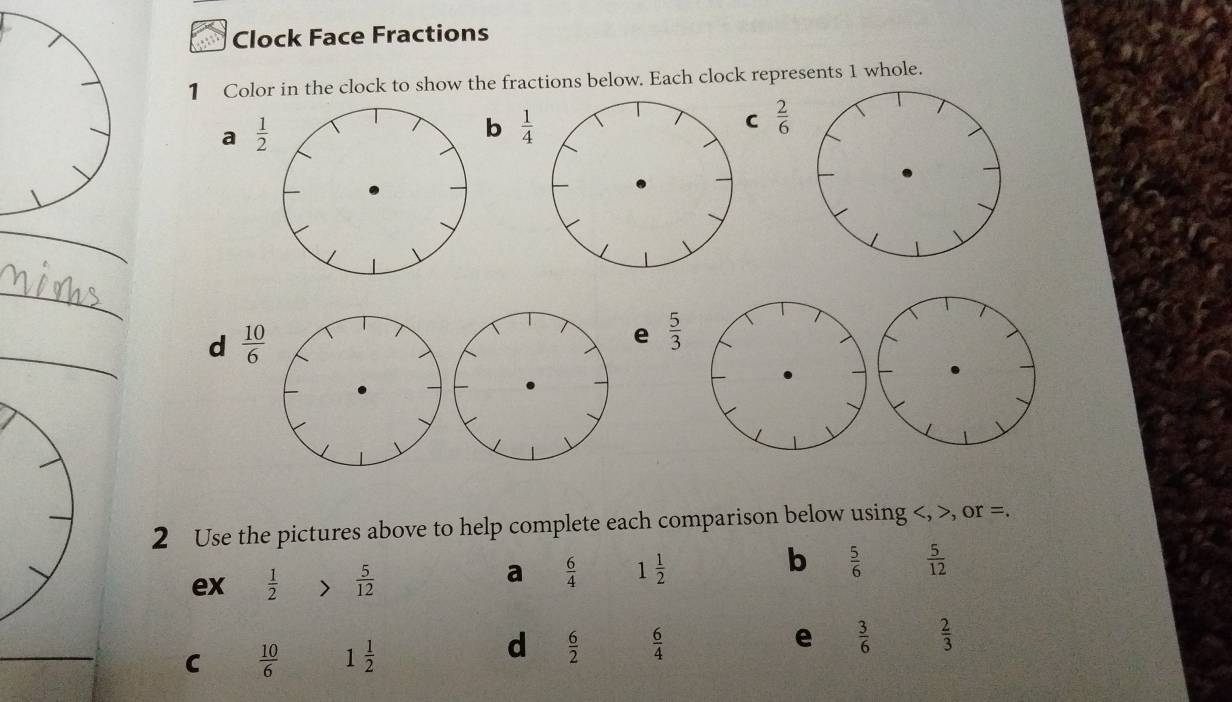 Clock Face Fractions 
1 Color in the clock to show the fractions below. Each clock represents 1 whole. 
a  1/2 
b  1/4 
C  2/6 
_ 
_ 
d  10/6 
e  5/3 
2 Use the pictures above to help complete each comparison below using , >, or =. 
b 
ex  1/2   5/12 
a  6/4  1 1/2   5/6   5/12 
_ 
d  6/2   6/4 
e 
C  10/6  1 1/2   3/6   2/3 