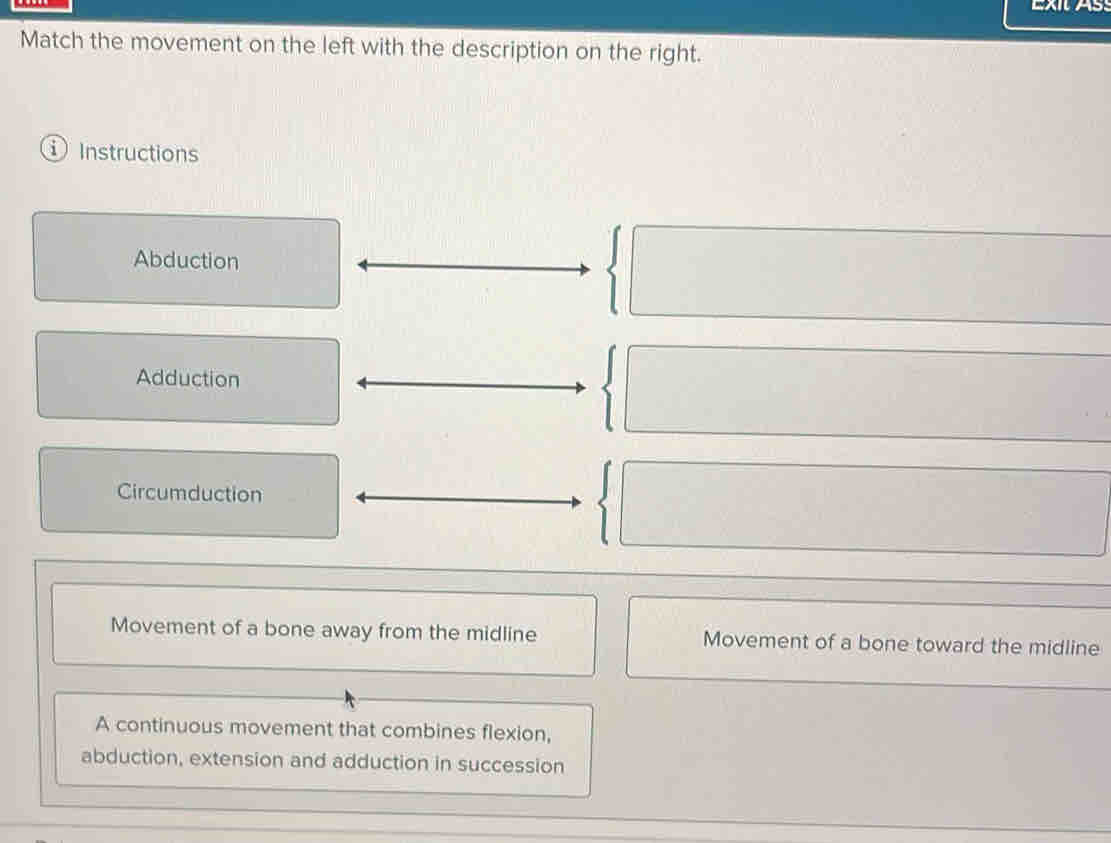 EXIAs
Match the movement on the left with the description on the right.
① Instructions
Abduction
Adduction
Circumduction
Movement of a bone away from the midline Movement of a bone toward the midline
A continuous movement that combines flexion,
abduction, extension and adduction in succession