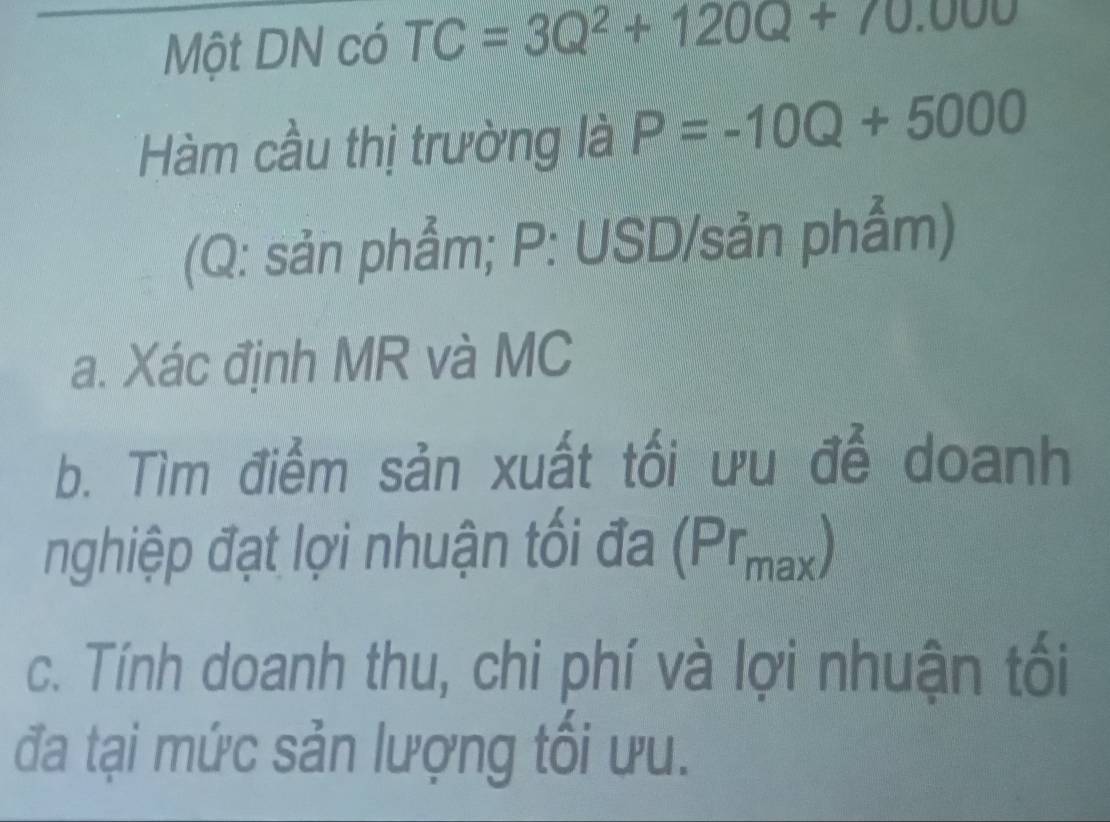 Một DN có TC=3Q^2+120Q+70.000
Hàm cầu thị trường là P=-10Q+5000
(Q : sản phẩm; P : USD/sản phẩm) 
a. Xác định MR và MC 
b. Tìm điểm sản xuất tối ưu để doanh 
nghiệp đạt lợi nhuận tối đa (Prmax) 
c. Tính doanh thu, chi phí và lợi nhuận tối 
đa tại mức sản lượng tối ưu.