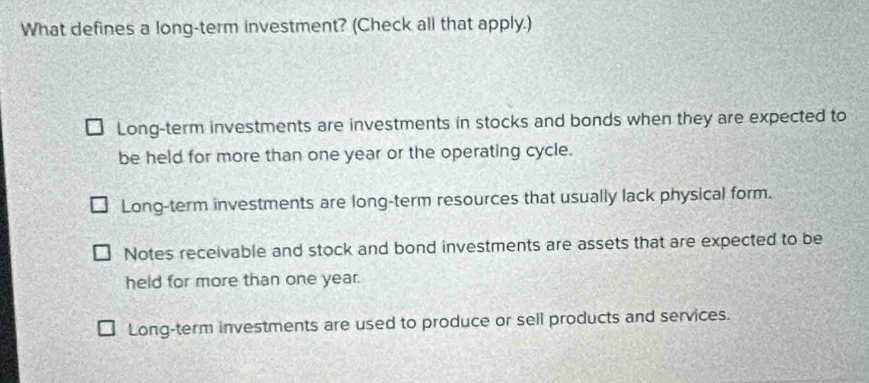 What defines a long-term investment? (Check all that apply.)
Long-term investments are investments in stocks and bonds when they are expected to
be held for more than one year or the operating cycle.
Long-term investments are long-term resources that usually lack physical form.
Notes receivable and stock and bond investments are assets that are expected to be
held for more than one year.
Long-term investments are used to produce or sell products and services.