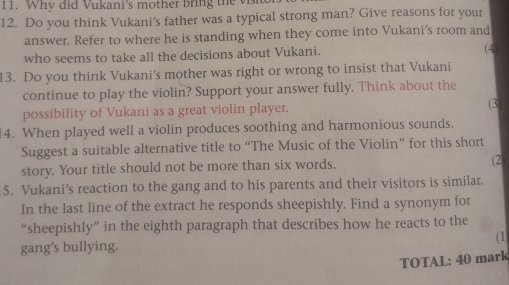 Why did Vukani's mother bring the vis 
12. Do you think Vukani's father was a typical strong man? Give reasons for your 
answer. Refer to where he is standing when they come into Vukani's room and 
who seems to take all the decisions about Vukani. (4) 
13. Do you think Vukani's mother was right or wrong to insist that Vukani 
continue to play the violin? Support your answer fully. Think about the 
possibility of Vukani as a great violin player. (3) 
14. When played well a violin produces soothing and harmonious sounds. 
Suggest a suitable alternative title to “The Music of the Violin” for this short 
story. Your title should not be more than six words. (2 
5. Vukani’s reaction to the gang and to his parents and their visitors is similar. 
In the last line of the extract he responds sheepishly. Find a synonym for 
“sheepishly” in the eighth paragraph that describes how he reacts to the 
(1 
gang's bullying. 
TOTAL: 40 mark