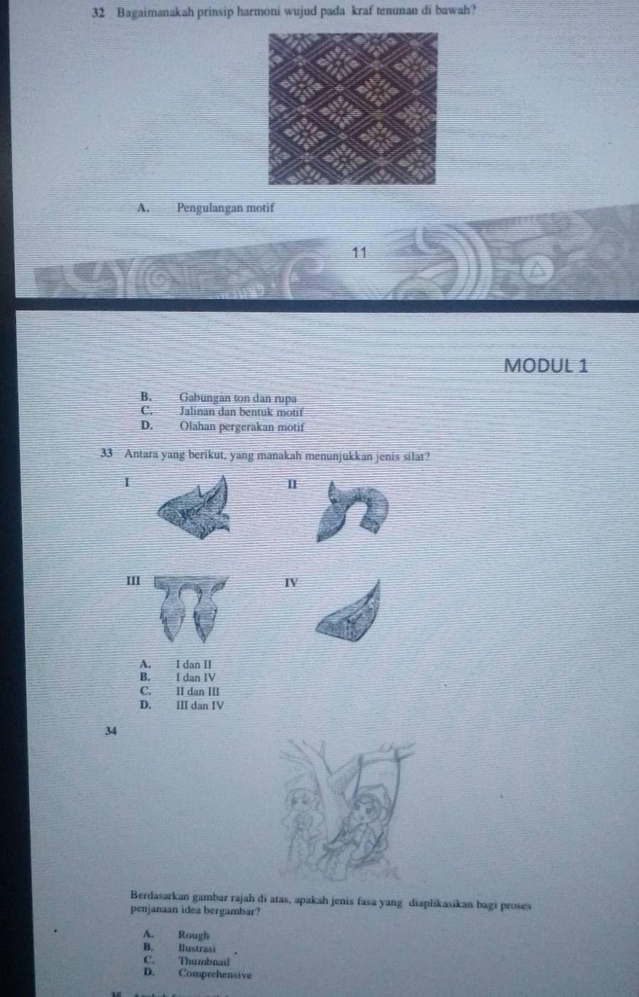 Bagaimanakah prinsip harmoni wujud pada kraf tenunan di bawah?
A. Pengulangan motif
11
MODUL 1
B. Gabungán ton dân rupa
C. Jalinan dan bentuk motif
D. Olahan pergerakan motif
33 Antara yang berikut, yang manakah menunjukkan jenis silat?
1
IIIIV
A. I dan II
B. I dan IV
C. II dan III
D. III dan IV
34
Berdasarkan gambar rajah di atas, apakah jenis fasa yang diaplikasikan bagi proses
penjanaan idea bergambar?
A. Rough
B. Hustrasi
C. Thumbnail
D. Comprehensive