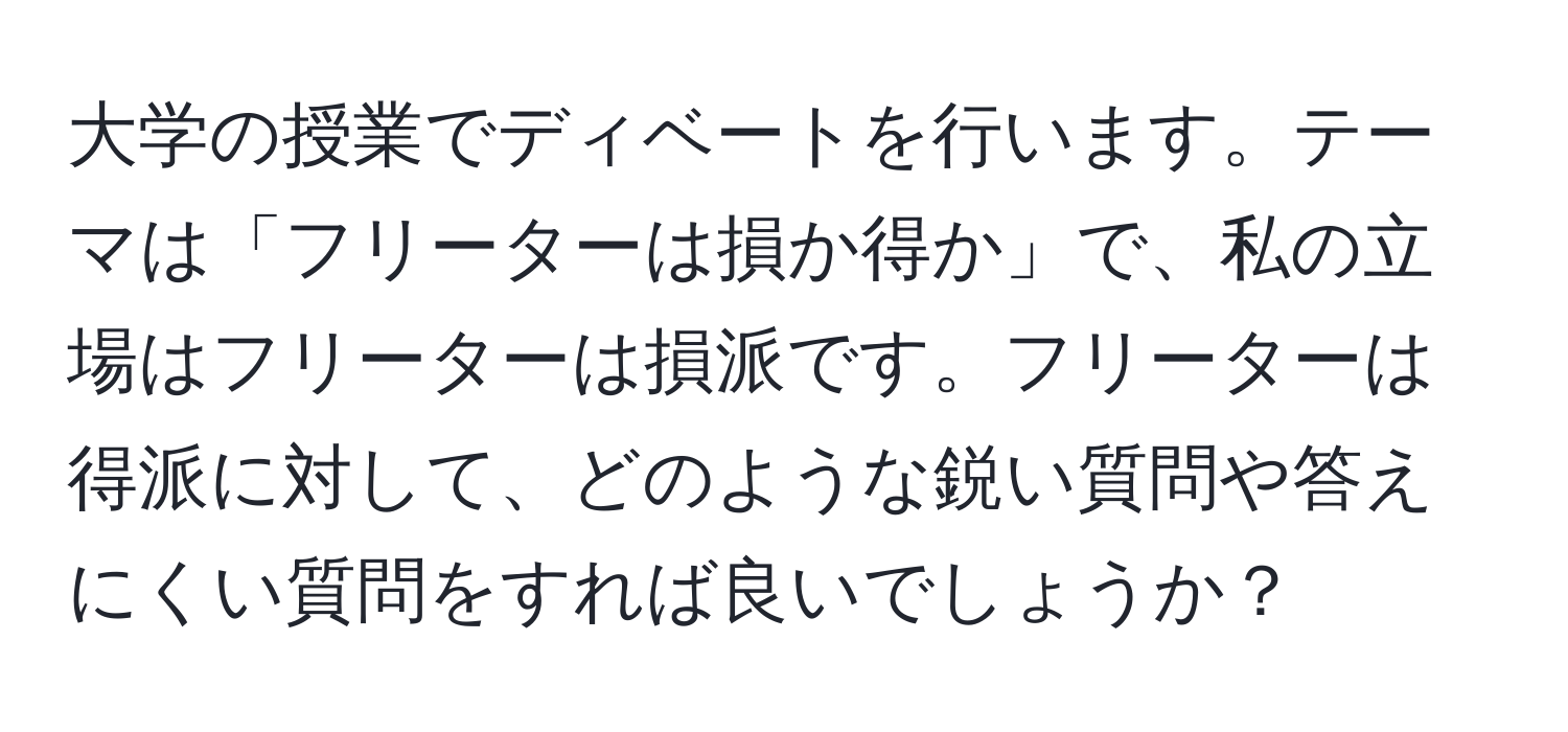 大学の授業でディベートを行います。テーマは「フリーターは損か得か」で、私の立場はフリーターは損派です。フリーターは得派に対して、どのような鋭い質問や答えにくい質問をすれば良いでしょうか？