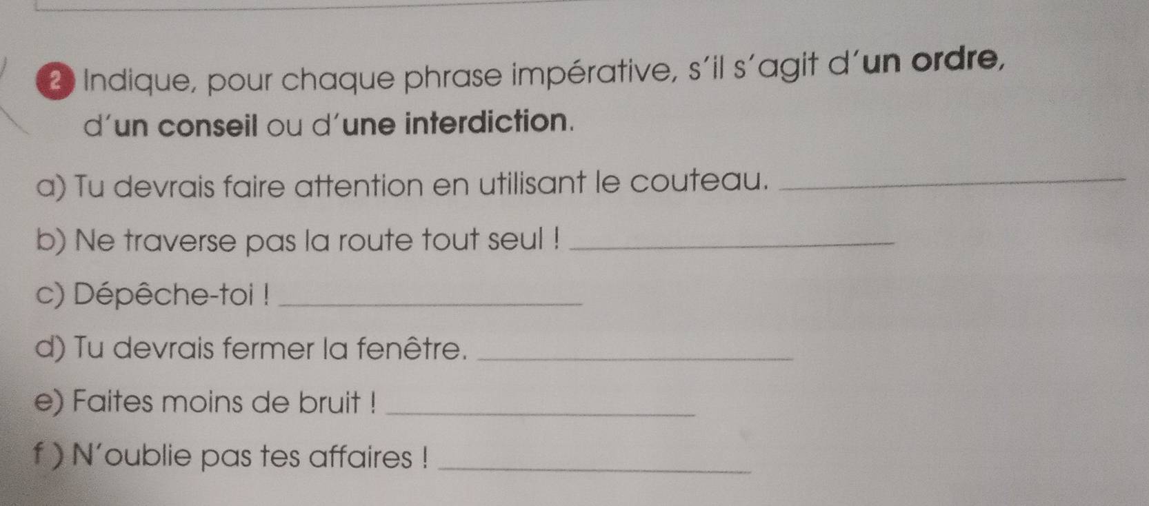 Indique, pour chaque phrase impérative, s´il s'agit d´un ordre, 
d'un conseil ou d'une interdiction. 
a) Tu devrais faire attention en utilisant le couteau._ 
b) Ne traverse pas la route tout seul !_ 
c) Dépêche-toi !_ 
d) Tu devrais fermer la fenêtre._ 
e) Faites moins de bruit !_ 
f ) N'oublie pas tes affaires !_