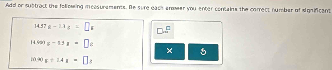 Add or subtract the following measurements. Be sure each answer you enter contains the correct number of significant
14.57g-1.3g=□ g
□ * 10^□
14.900g-0.5g=□ g
×
10.90g+1.4g=□ g