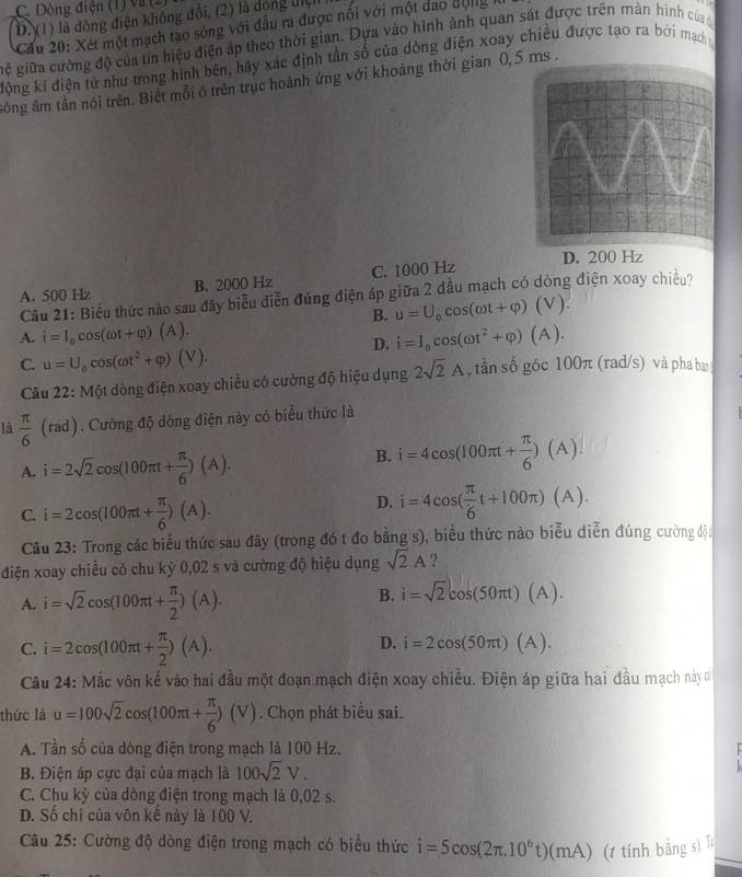 C. Dòng điện (1) và (2)
D. (1) là đòng điện không đội, (2) là dộng liệh
Cầu 20: Xét một mạch tao sóng với đầu ra được nổi với một dao động 
gệ giữa cường độ của tin hiệu điện áp theo thời gian. Dựa vào hình ảnh quan sát được trên mản hình của
động kí điện tử như trong hình bên, hãy xác định tần số của dòng điện xoay chiều được tạo ra bởi mạch
sông âm tần nói trên. Biết mỗi ô trên trục hoành ứng với khoảng thời gian 0,5 ms .
A. 500 Hz B. 2000 Hz C. 1000 Hz D. 200 Hz
Câu 21: Biểu thức nào sau đây biểu diễn đúng điện áp giữa 2 đầu mạch có dòng điện xoay chiều?
B. u=U_0cos (omega t+varphi )(V).
A. i=I_ocos (omega t+varphi )(A). hat i=I_ocos (omega t^2+varphi )(A).
D.
C. u=U_0cos (omega t^2+varphi )(V). , tần số góc 100π (rad/s) và pha ba
Câu 22: Một dòng điện xoay chiều có cường độ hiệu dụng 2sqrt(2)A
là  π /6 (rad) 1. Cường độ dòng điện này có biểu thức là
A. i=2sqrt(2)cos (100π t+ π /6 )(A).
B. i=4cos (100π t+ π /6 )(A).
C. i=2cos (100π t+ π /6 )(A).
D. i=4cos ( π /6 t+100π )(A).
Câu 23: Trong các biểu thức sau đây (trong đó t đo bằng s), biểu thức nào biểu diễn đúng cường độa
điện xoay chiều có chu kỳ 0,02 s và cường độ hiệu dụng sqrt(2)A ?
A. i=sqrt(2)cos (100π t+ π /2 )(A).
B. i=sqrt(2)cos (50π t)(A).
C. i=2cos (100π t+ π /2 )(A).
D. i=2cos (50π t)(A).
Câu 24: Mắc vôn kể vào hai đầu một đoạn mạch điện xoay chiều. Điện áp giữa hai đầu mạch này 
thức là u=100sqrt(2)cos (100π t+ π /6 )(V). Chọn phát biểu sai.
A. Tần số của dông điện trong mạch là 100 Hz.
B. Điện áp cực đại của mạch là 100sqrt(2)V.
C. Chu kỳ của dòng điện trong mạch là 0,02 s.
D. Số chi của vôn kế này là 100 V.
Câu 25: Cường độ dòng điện trong mạch có biểu thức i=5cos (2π .10^6t)(mA) (1 tính bằng s) T