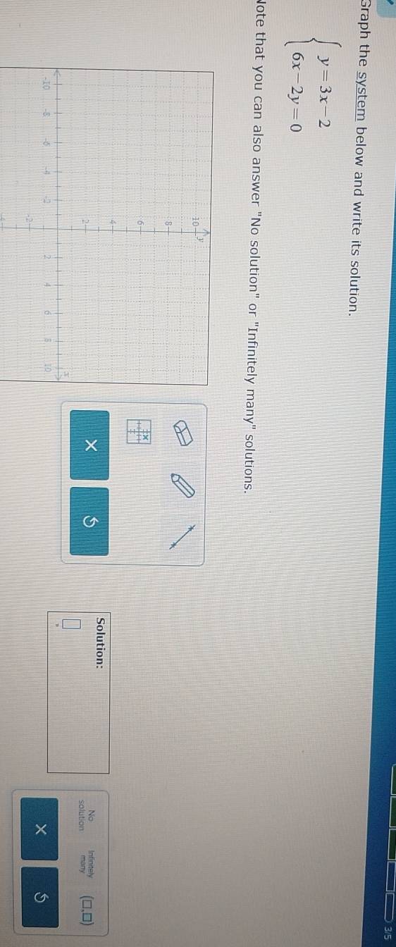 3/5
Graph the system below and write its solution.
beginarrayl y=3x-2 6x-2y=0endarray.
Note that you can also answer "No solution" or "Infinitely many" solutions.
beginarrayr  1/2 x +1 1/2 tendarray
×
Solution: Infinitely
No
(□,□)
solution
X