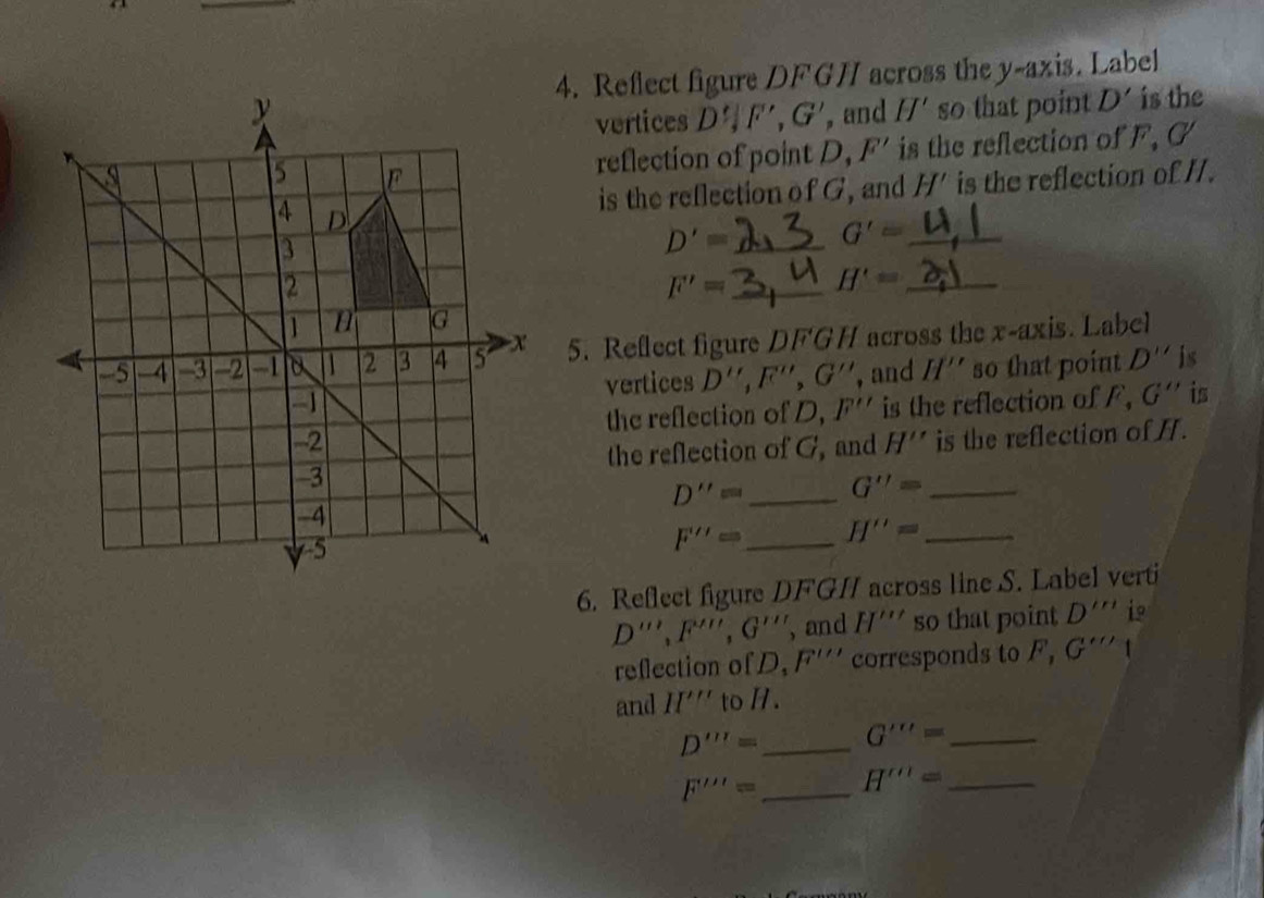 Reflect figure DFGH across the y-axis. Label 
, and II' so that point D' is the 
vertices D', F', G'
reflection of point D, F' is the reflection of F, G
is the reflection of //. 
is the reflection of G, and H'
D'= _ G'= _
F'= _ H'= _ 
5. Reflect figure DFGH across the x-axis. Label 
vertices D'', F'', G'' , and H'' so that point . D'' is 
is the reflection of F, G'' is 
the reflection of D, F''
is the reflection of H. 
the reflection of G, and H''
D''= _ G''= _
F'''= _ H''= _ 
6. Reflect figure DFGI across line S. Label verti
D''', F''', G''' , and H''' so that point D'''' i 
reflection of D, F'''' corresponds to F, G'''
and II''' to H.
D'''= _ G'''= _
F''''= _ H'''= _