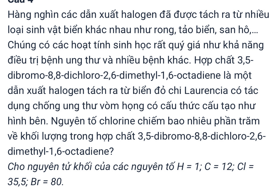 Hàng nghìn các dẫn xuất halogen đã được tách ra từ nhiều 
loại sinh vật biển khác nhau như rong, tảo biển, san hô,... 
Chúng có các hoạt tính sinh học rất quý giá như khả năng 
điều trị bệnh ung thư và nhiều bệnh khác. Hợp chất 3, 5 - 
dibromo- 8, 8 -dichloro -2, 6 -dimethyl- 1, 6 -octadiene là một 
dẫn xuất halogen tách ra từ biển đỏ chi Laurencia có tác 
dụng chống ung thư vòm họng có cấu thức cấu tạo như 
hình bên. Nguyên tố chlorine chiếm bao nhiêu phần trăm 
về khối lượng trong hợp chất 3, 5 -dibromo -8, 8 -dichloro -2, 6 - 
dimethyl- 1, 6 -octadiene? 
Cho nguyên tử khối của các nguyên tố H=1; C=12; CI=
35,5; Br=80.
