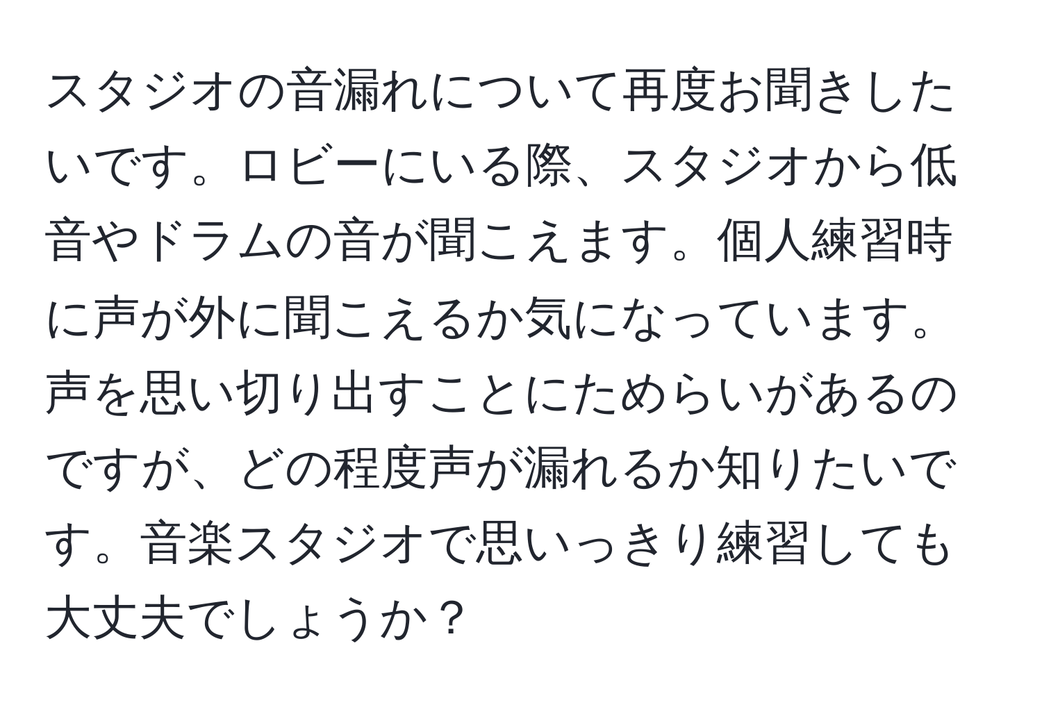 スタジオの音漏れについて再度お聞きしたいです。ロビーにいる際、スタジオから低音やドラムの音が聞こえます。個人練習時に声が外に聞こえるか気になっています。声を思い切り出すことにためらいがあるのですが、どの程度声が漏れるか知りたいです。音楽スタジオで思いっきり練習しても大丈夫でしょうか？