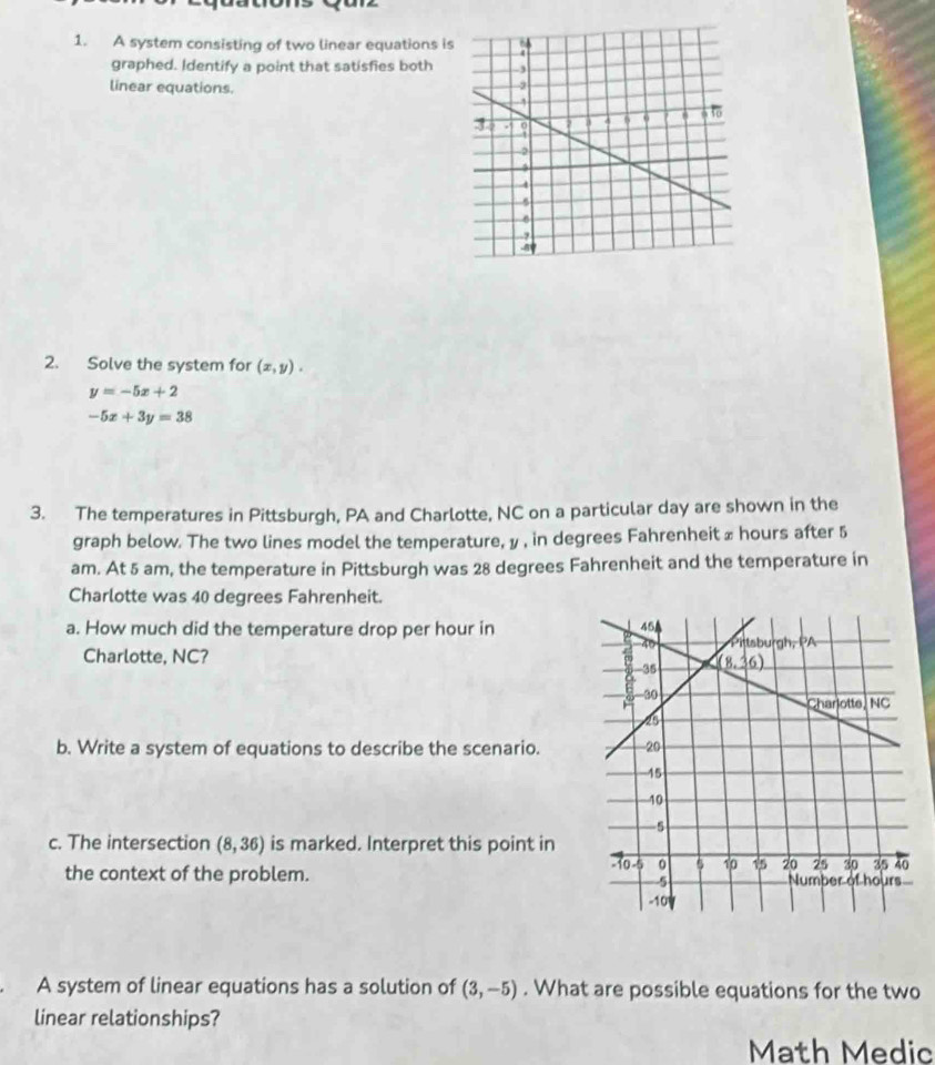 A system consisting of two linear equations is
graphed. Identify a point that satisfies both
linear equations.
2. Solve the system for (x,y).
y=-5x+2
-5x+3y=38
3. The temperatures in Pittsburgh, PA and Charlotte, NC on a particular day are shown in the
graph below. The two lines model the temperature, y , in degrees Fahrenheit ≌ hours after 5
am. At 5 am, the temperature in Pittsburgh was 28 degrees Fahrenheit and the temperature in
Charlotte was 40 degrees Fahrenheit.
a. How much did the temperature drop per hour in
Charlotte, NC? 
b. Write a system of equations to describe the scenario.
c. The intersection (8,36) is marked. Interpret this point in
the context of the problem. 
A system of linear equations has a solution of (3,-5). What are possible equations for the two
linear relationships?
Math Medic