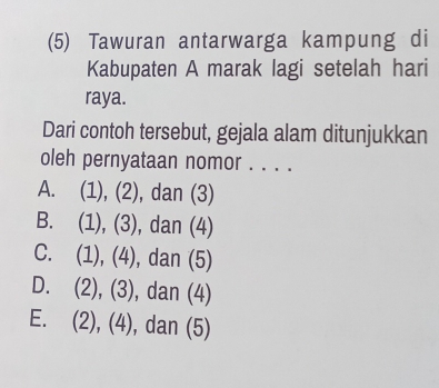 (5) Tawuran antarwarga kampung di
Kabupaten A marak lagi setelah hari
raya.
Dari contoh tersebut, gejala alam ditunjukkan
oleh pernyataan nomor . . . .
A. (1), (2), dan (3)
B. (1), (3), dan (4)
C. (1), (4), dan (5)
D. (2), (3), dan (4)
E. (2), (4), dan (5)