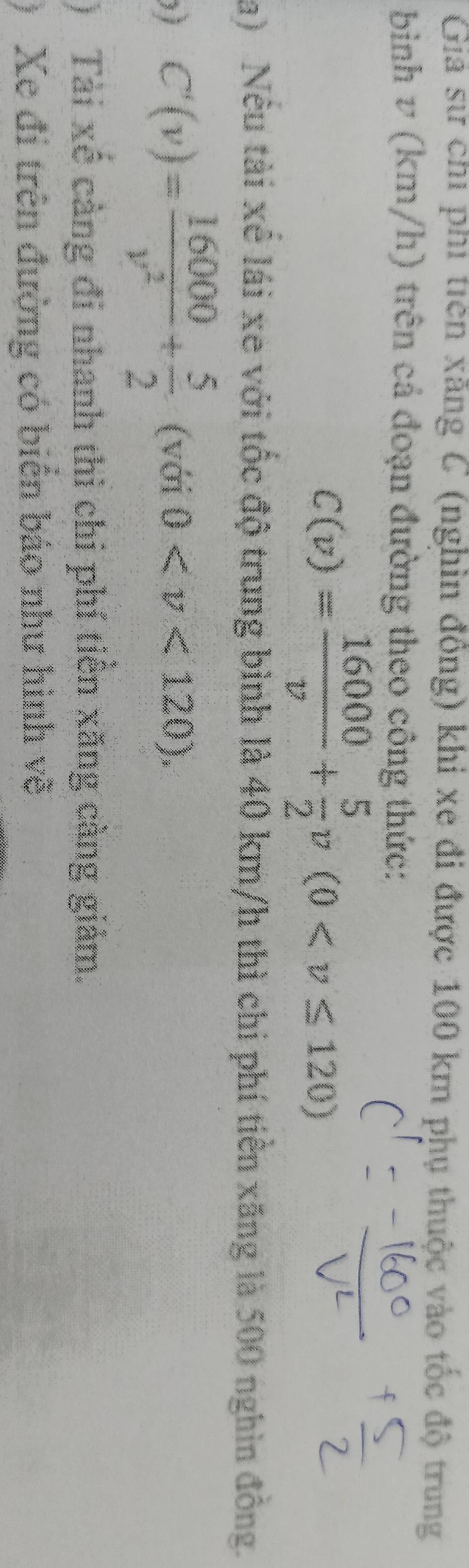 Giả sử chỉ phi tiên xằng C (nghìn đồng) khi xe đi được 100 km phụ thuộc vào tốc độ trung 
binh v (km/h) trên cả đoạn đường theo công thức:
C(v)= 16000/v + 5/2 v(0
a) Nếu tài xể lái xe với tốc độ trung bình là 40 km/h thì chi phí tiền xăng là 500 nghìn đồng. 
) C'(v)= 16000/v^2 + 5/2  (với 0 . 
) Tài xê cảng đi nhanh thì chi phí tiên xăng càng giảm. 
) Xe đi trên đường có biển báo như hình về