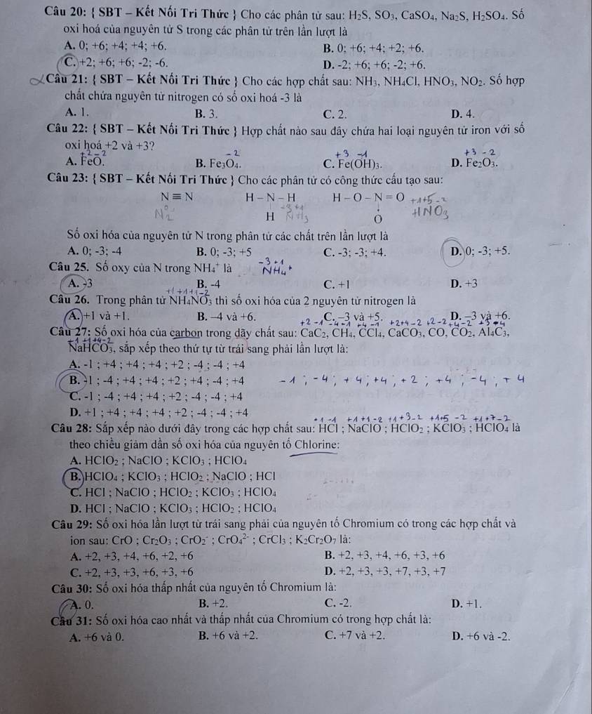  SBT - Kết Nối Tri Thức  Cho các phân tử sau: H_2S,SO_3,CaSO_4,Na_2S,H_2SO_4. Số
oxi hoá của nguyên tử S trong các phân tử trên lần lượt là
A. 0; +6; +4; +4; +6. B. 0: +6: +4: +2: +6.
C. +2; +6; +6; -2; -6. D. -2:+6:+ 6; -2; +6.
Cầu 21:  SBT - Kết Nối Tri Thức  Cho các hợp chất sau: NH_3,NH_4Cl,HNO_3,NO_2. Số hợp
chất chứa nguyên tử nitrogen có số oxi hoá -3 là
A. 1. B. 3. C. 2. D. 4.
Câu 22:  SBT - Kết Nối Tri Thức  Hợp chất nào sau dây chứa hai loại nguyên tử iron với số
oxi hoa+2va+3 ? +3-2
A. beginarrayr t^2-2 FeO.endarray
+ 3 -A
B. Fe C. Fe(OH)_3. D. Fe_2O_3.
Câu 23:  SBT - Kết Nối Tri Thức  Cho các phân tử có công thức cấu tạo sau:
Nequiv N H-N-H H-O-N=O
H
O
Số oxi hóa của nguyên tử N trong phân tử các chất trên lần lượt là
A. 0; -3: -4 0: -3:+5 C. -3; -3; +4. D. 0;-3;+5.
B.
Câu 25. Số oxy của N trong NH4* là
A. -3 B. -4 C. +1 D. +3
Câu 26. Trong phân tử NH₄NO 3 thì số oxi hóa của 2 nguyên tử nitrogen là
A. +1 va+1. B. −4 và +6. +2-1-4-1 3 L.
Câu 27: Số oxi hóa của carbon trong dãy chất sau: CaC_2,CH_4,CCl_4,CaCO_3,CO,CO_2,Al_4C_3, +5.+2+4-2+2-2+4-2+3-4 n -3va+6.
NaHCOi sắp xếp theo thứ tự từ trái sang phải lần lượt là:
A. -1 ; +4 ; +4 ; +4 ; +2 ; -4 ; -4 ; + -4
B. -1 ; -4 ; +4 ; +4 ; +2 ; +4 ; -4 ; +4 -1;-4;+4;+4;+2;+4;-4;+4
C. -1 ; -4 ; +4 ; +4 ; +2 ; -4 ; -4 ; +4
D. +1;+4; +4 ; +4 ; +2 ; -4 ; -4 ; +4
+4+1=2 +3-2+4+5-2+4+7-2
Câu 28: Sắp xếp nào dưới đây trong các hợp chất sau: HCl ; NaClO ; HCIO_2;KCIO_3; HClO₄ là
theo chiều giảm dần số oxi hóa của nguyên tố Chlorine:
A. HCIO_2 ;NaClO;KClO_3 ;HCIO_4
B. H CIC 4 ; KClO_3;HClO_2; NaClO ; HCl
C. HCl ; NaClO ; HCIO_2;KCIO_3;HCIO_4
D. HCl ; NaClO ; KClO_3;HClO_2;HClO_4
Câu 29 Shat O 6 oxi hóa lần lượt từ trái sang phải của nguyên tố Chromium có trong các hợp chất và
ion sau: CrO. Cr_2O_3;CrO_2^(-;CrO_4^(2-) CrCl_3): K_2Cr_2O_7 là:
A. +2, +3, +4, +6, +2, +6 B. +2, +3, +4, +6, +3, +6
C. +2, +3, +3, +6, +3, +6 D. +2, +3, +3, +7, +3, +7
Câu 30: Số oxi hóa thấp nhất của nguyên tố Chromium là:
A. 0. B. +2. C. -2. D. +1.
Câu 31:S Số oxi hóa cao nhất và thấp nhất của Chromium có trong hợp chất là:
A. +6 và 0. B. +6va+2. C. +7va+2. D. +6 và -2.