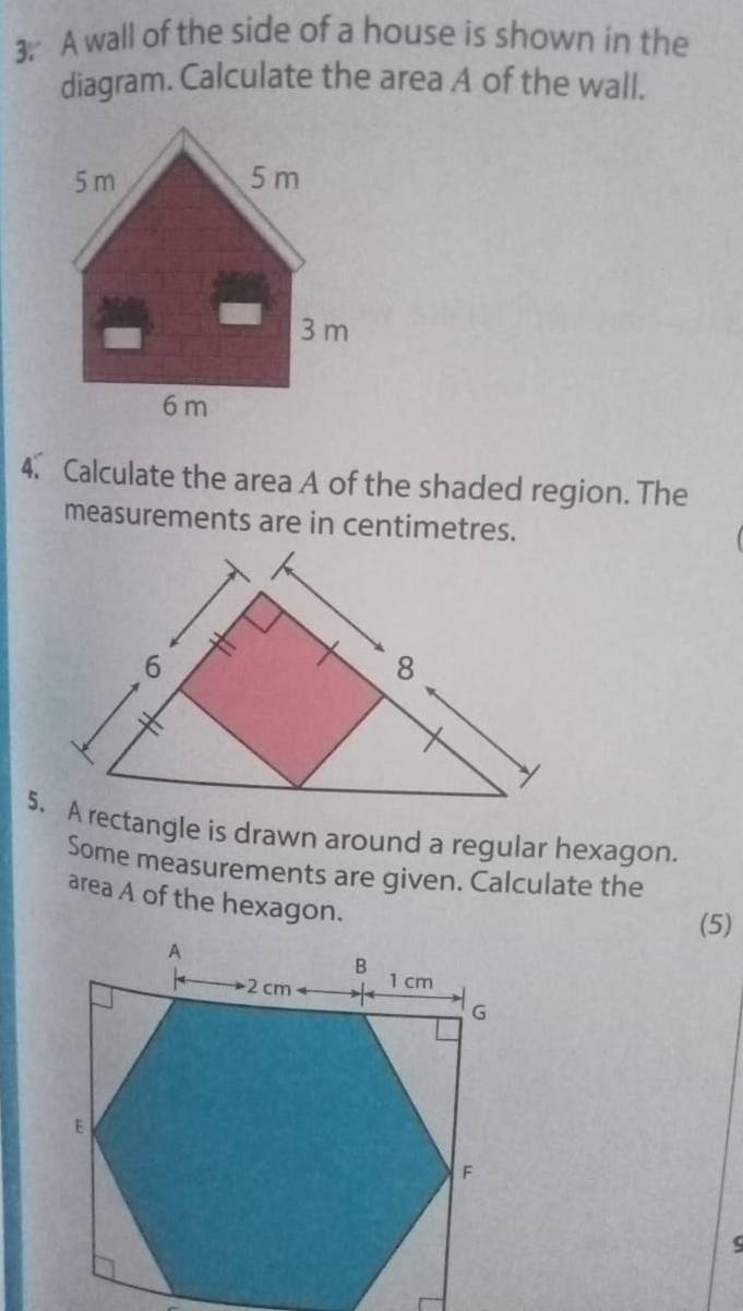 A wall of the side of a house is shown in the 
diagram. Calculate the area A of the wall. 
4. Calculate the area A of the shaded region. The 
measurements are in centimetres. 
5. A rectangle is drawn around a regular hexagon. 
Some measurements are given. Calculate the 
area A of the hexagon. 
(5) 
ς