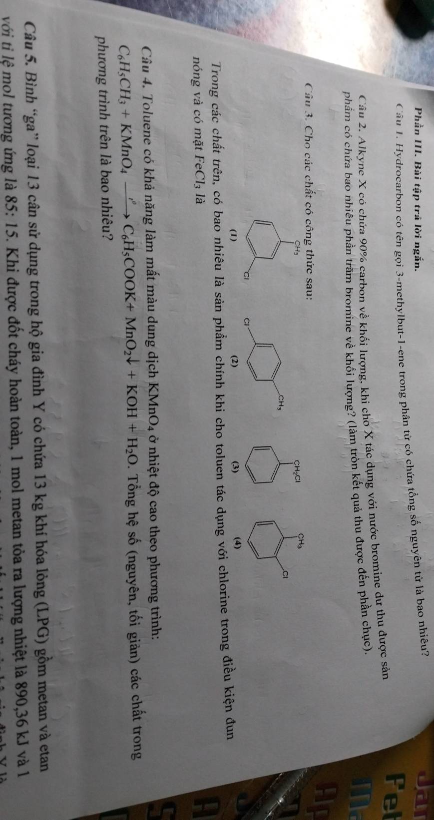 Phần III. Bài tập trả lời ngắn.
Câu L. Hydrocarbon có tên gọi 3-methylbut-1-ene trong phân từ có chứa tổng số nguyên từ là bao nhiêu?
Jar
Fel
Câu 2. Alkyne X có chứa 90% carbon về khối lượng, khi cho X tác dụng với nước bromine dư thu được sản
phầm có chứa bao nhiêu phần trăm bromine về khối lượng? (làm tròn kết quả thu được đến phần chục).
Ma
Câu 3. Cho các chất có công thức sau:
Ap
CH₂Cl CH_3
Cl
(3) (4)
Trong các chất trên, có bao nhiêu là sản phẩm chính khi cho toluen tác dụng với chlorine trong điều kiện đun
nóng và có mặt FeCl_3 là
A
Câu 4. Toluene có khả năng làm mất màu dung dịch KMnO_4 ở nhiệt độ cao theo phương trình:
C_6H_5CH_3+KMnO_4xrightarrow rho OK+C_6H_5COOK+MnO_2downarrow +KOH+H_2O. Tổng hệ số (nguyên, tối giản) các chất trong
phương trình trên là bao nhiêu?
Câu 5. Bình “ga” loại 13 cân sử dụng trong hộ gia đình Y có chứa 13 kg khí hóa lỏng (LPG) gồm metan và etan
với ti lệ mol tương ứng là 85:15 5. Khi được đốt cháy hoàn toàn, 1 mol metan tỏa ra lượng nhiệt là 890,36 kJ và 1