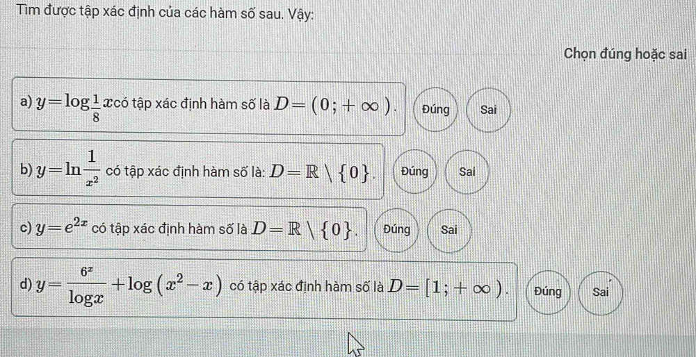 Tìm được tập xác định của các hàm số sau. Vậy: 
Chọn đúng hoặc sai 
a) y=log  1/8 xco tập xác định hàm số là D=(0;+∈fty ). Đúng Sai 
b) y=ln  1/x^2  có tập xác định hàm số là: D=R| 0. Đúng Sai 
c) y=e^(2x) có tập xác định hàm số là D=R| 0. Đúng Sai 
d) y= 6^x/log x +log (x^2-x) có tập xác định hàm số là D=[1;+∈fty ). Đúng Sai