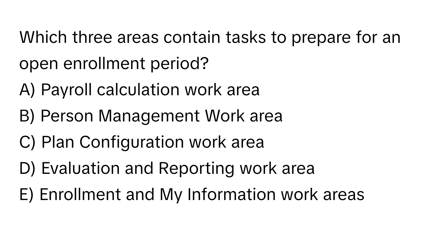 Which three areas contain tasks to prepare for an open enrollment period?
A) Payroll calculation work area
B) Person Management Work area
C) Plan Configuration work area
D) Evaluation and Reporting work area
E) Enrollment and My Information work areas