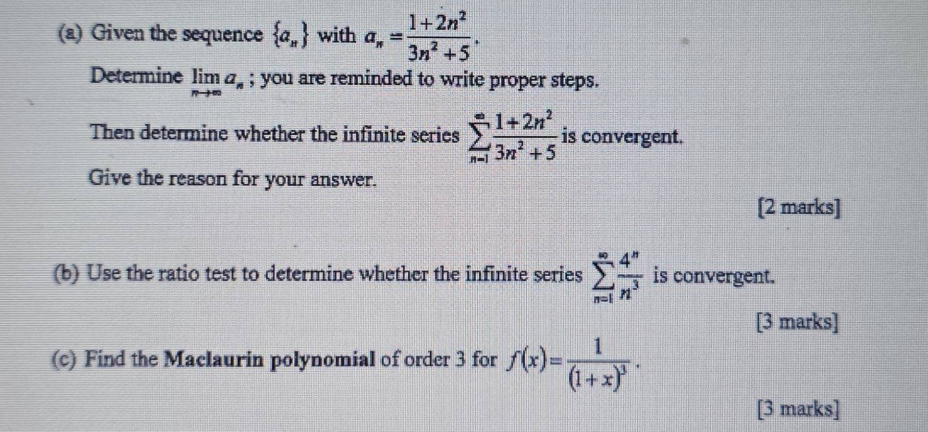 Given the sequence  a_n with a_n= (1+2n^2)/3n^2+5 . 
Determine limlimits _nto ∈fty a_n; you are reminded to write proper steps. 
Then determine whether the infinite serics sumlimits _(n=1)^(∈fty) (1+2n^2)/3n^2+5  is convergent. 
Give the reason for your answer. 
[2 marks] 
(b) Use the ratio test to determine whether the infinite series sumlimits _(n=1)^(∈fty) 4^n/n^3  is convergent. 
[3 marks] 
(c) Find the Maclaurin polynomial of order 3 for f(x)=frac 1(1+x)^3. 
[3 marks]