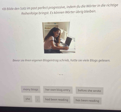 # Bilde den Satz im past perfect progressive, indem du die Wörter in die richtige 
Reihenfolge bringst. Es können Wörter übrig bleiben. 
Bevor sie ihren eigenen Blogeintrag schrieb, hatte sie viele Blogs gelesen. 
many blogs her own blog entry before she wrote 
she had been reading has been reading