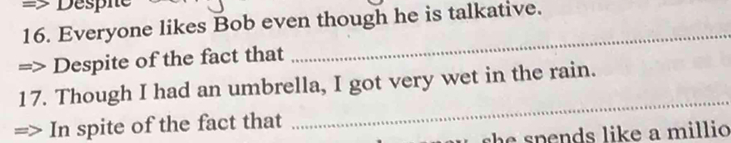 => Despie 
16. Everyone likes Bob even though he is talkative. 
Despite of the fact that 
_ 
_ 
17. Though I had an umbrella, I got very wet in the rain. 
In spite of the fact that 
sh s p ends like a millio