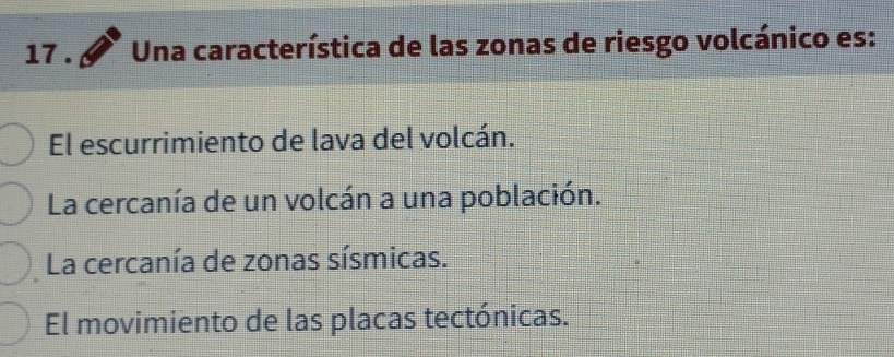 17 . Una característica de las zonas de riesgo volcánico es:
El escurrimiento de lava del volcán.
La cercanía de un volcán a una población.
La cercanía de zonas sísmicas.
El movimiento de las placas tectónicas.