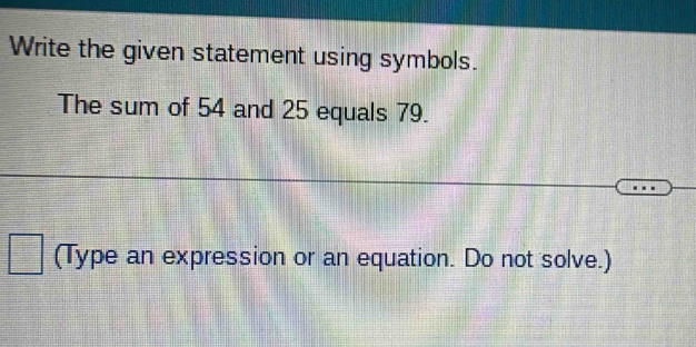 Write the given statement using symbols. 
The sum of 54 and 25 equals 79. 
(Type an expression or an equation. Do not solve.)